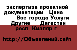 экспертиза проектной документации › Цена ­ 10 000 - Все города Услуги » Другие   . Дагестан респ.,Кизляр г.